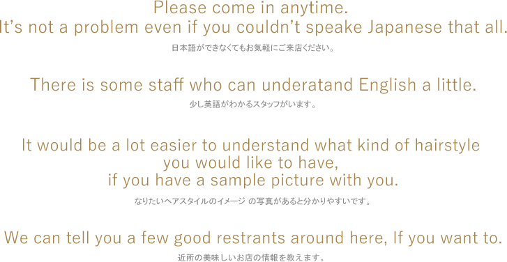 日本語ができなくてもお気軽にご来店ください。少し英語がわかるスタッフがいます。なりたいヘアスタイルのイメージ の写真があると分かりやすいです。近所の美味しいお店の情報を教えます。